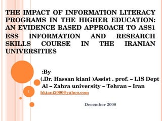 THE IMPACT OF INFORMATION LITERACY PROGRAMS IN THE HIGHER EDUCATION: AN EVIDENCE BASED APPROACH TO ASS ESS INFORMATION AND RESEARCH SKILLS COURSE IN THE IRANIAN UNIVERSITIES  By:  Dr. Hassan kiani (Assist . prof. – LIS Dept.) Al – Zahra university – Tehran – Iran  [email_address] December 2008 