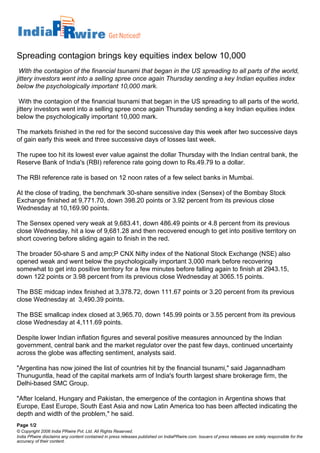 Spreading contagion brings key equities index below 10,000
 With the contagion of the financial tsunami that began in the US spreading to all parts of the world,
jittery investors went into a selling spree once again Thursday sending a key Indian equities index
below the psychologically important 10,000 mark.

 With the contagion of the financial tsunami that began in the US spreading to all parts of the world,
jittery investors went into a selling spree once again Thursday sending a key Indian equities index
below the psychologically important 10,000 mark.

The markets finished in the red for the second successive day this week after two successive days
of gain early this week and three successive days of losses last week.

The rupee too hit its lowest ever value against the dollar Thursday with the Indian central bank, the
Reserve Bank of India's (RBI) reference rate going down to Rs.49.79 to a dollar.

The RBI reference rate is based on 12 noon rates of a few select banks in Mumbai.

At the close of trading, the benchmark 30-share sensitive index (Sensex) of the Bombay Stock
Exchange finished at 9,771.70, down 398.20 points or 3.92 percent from its previous close
Wednesday at 10,169.90 points.

The Sensex opened very weak at 9,683.41, down 486.49 points or 4.8 percent from its previous
close Wednesday, hit a low of 9,681.28 and then recovered enough to get into positive territory on
short covering before sliding again to finish in the red.

The broader 50-share S and amp;P CNX Nifty index of the National Stock Exchange (NSE) also
opened weak and went below the psychologically important 3,000 mark before recovering
somewhat to get into positive territory for a few minutes before falling again to finish at 2943.15,
down 122 points or 3.98 percent from its previous close Wednesday at 3065.15 points.

The BSE midcap index finished at 3,378.72, down 111.67 points or 3.20 percent from its previous
close Wednesday at 3,490.39 points.

The BSE smallcap index closed at 3,965.70, down 145.99 points or 3.55 percent from its previous
close Wednesday at 4,111.69 points.

Despite lower Indian inflation figures and several positive measures announced by the Indian
government, central bank and the market regulator over the past few days, continued uncertainty
across the globe was affecting sentiment, analysts said.

quot;Argentina has now joined the list of countries hit by the financial tsunami,quot; said Jagannadham
Thunuguntla, head of the capital markets arm of India's fourth largest share brokerage firm, the
Delhi-based SMC Group.

quot;After Iceland, Hungary and Pakistan, the emergence of the contagion in Argentina shows that
Europe, East Europe, South East Asia and now Latin America too has been affected indicating the
depth and width of the problem,quot; he said.
Page 1/2
© Copyright 2006 India PRwire Pvt. Ltd. All Rights Reserved.
India PRwire disclaims any content contained in press releases published on IndiaPRwire.com. Issuers of press releases are solely responsible for the
accuracy of their content.
 