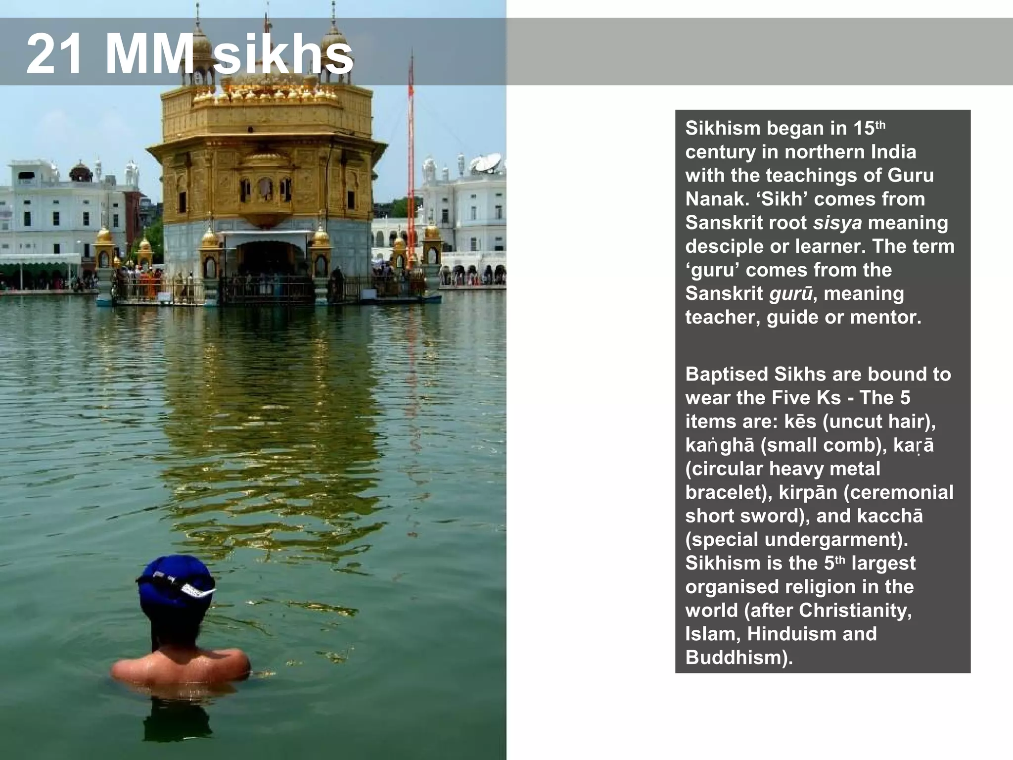 21 MM sikhs
Sikhism began in 15th
century in northern India
with the teachings of Guru
Nanak. ‘Sikh’ comes from
Sanskrit root sisya meaning
desciple or learner. The term
‘guru’ comes from the
Sanskrit gurū, meaning
teacher, guide or mentor.
Baptised Sikhs are bound to
wear the Five Ks - The 5
items are: kēs (uncut hair),
ka ghā (small comb), ka āṅ ṛ
(circular heavy metal
bracelet), kirpān (ceremonial
short sword), and kacchā
(special undergarment).
Sikhism is the 5th
largest
organised religion in the
world (after Christianity,
Islam, Hinduism and
Buddhism).
 