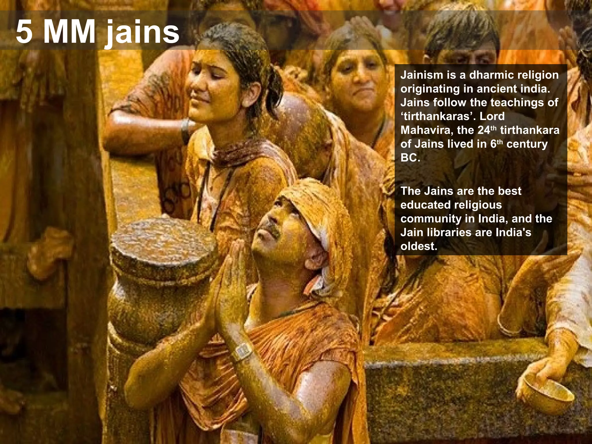 5 MM jains
Jainism is a dharmic religion
originating in ancient india.
Jains follow the teachings of
‘tirthankaras’. Lord
Mahavira, the 24th
tirthankara
of Jains lived in 6th
century
BC.
The Jains are the best
educated religious
community in India, and the
Jain libraries are India's
oldest.
 