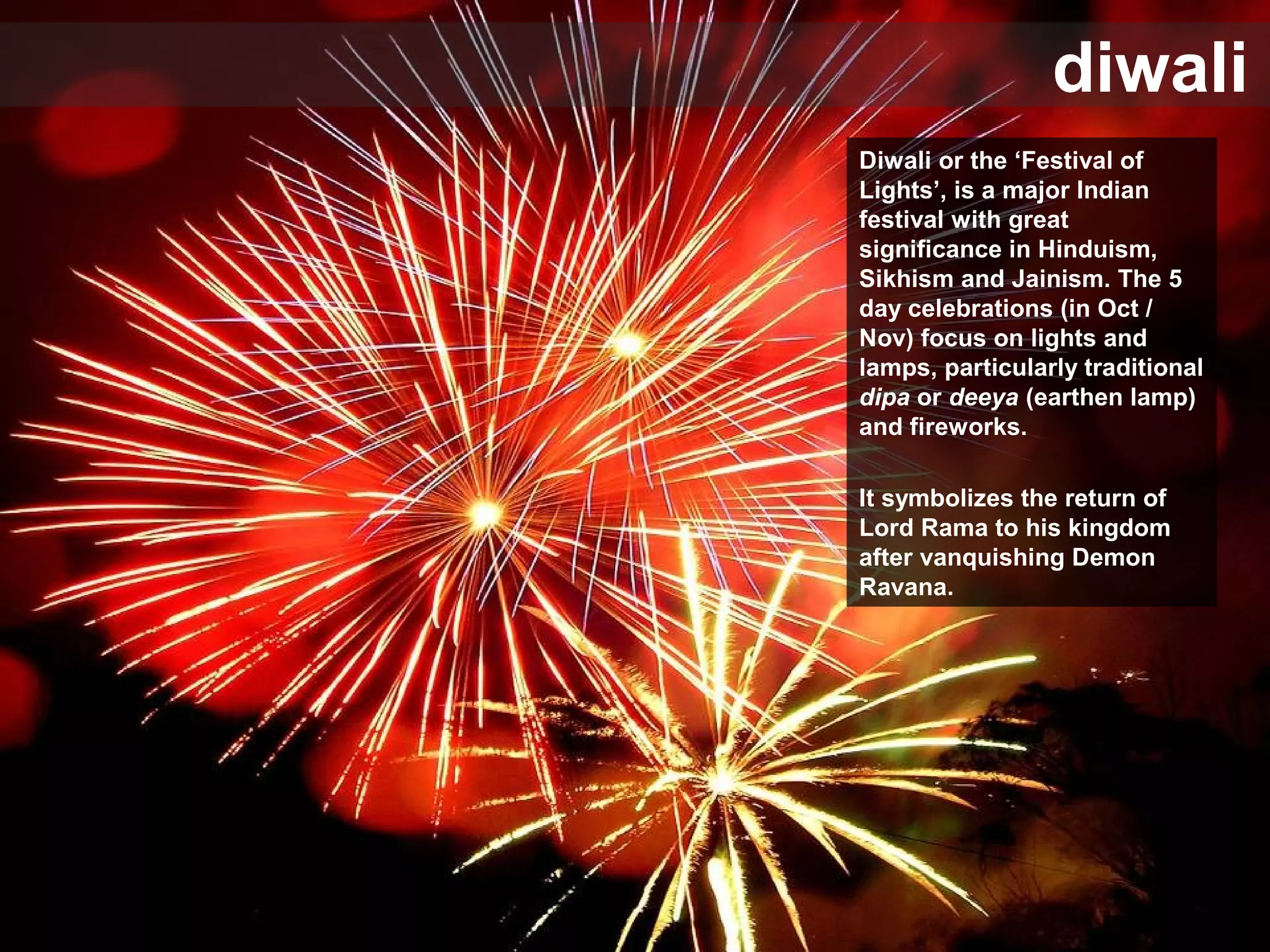 diwali
Diwali or the ‘Festival of
Lights’, is a major Indian
festival with great
significance in Hinduism,
Sikhism and Jainism. The 5
day celebrations (in Oct /
Nov) focus on lights and
lamps, particularly traditional
dipa or deeya (earthen lamp)
and fireworks.
It symbolizes the return of
Lord Rama to his kingdom
after vanquishing Demon
Ravana.
 