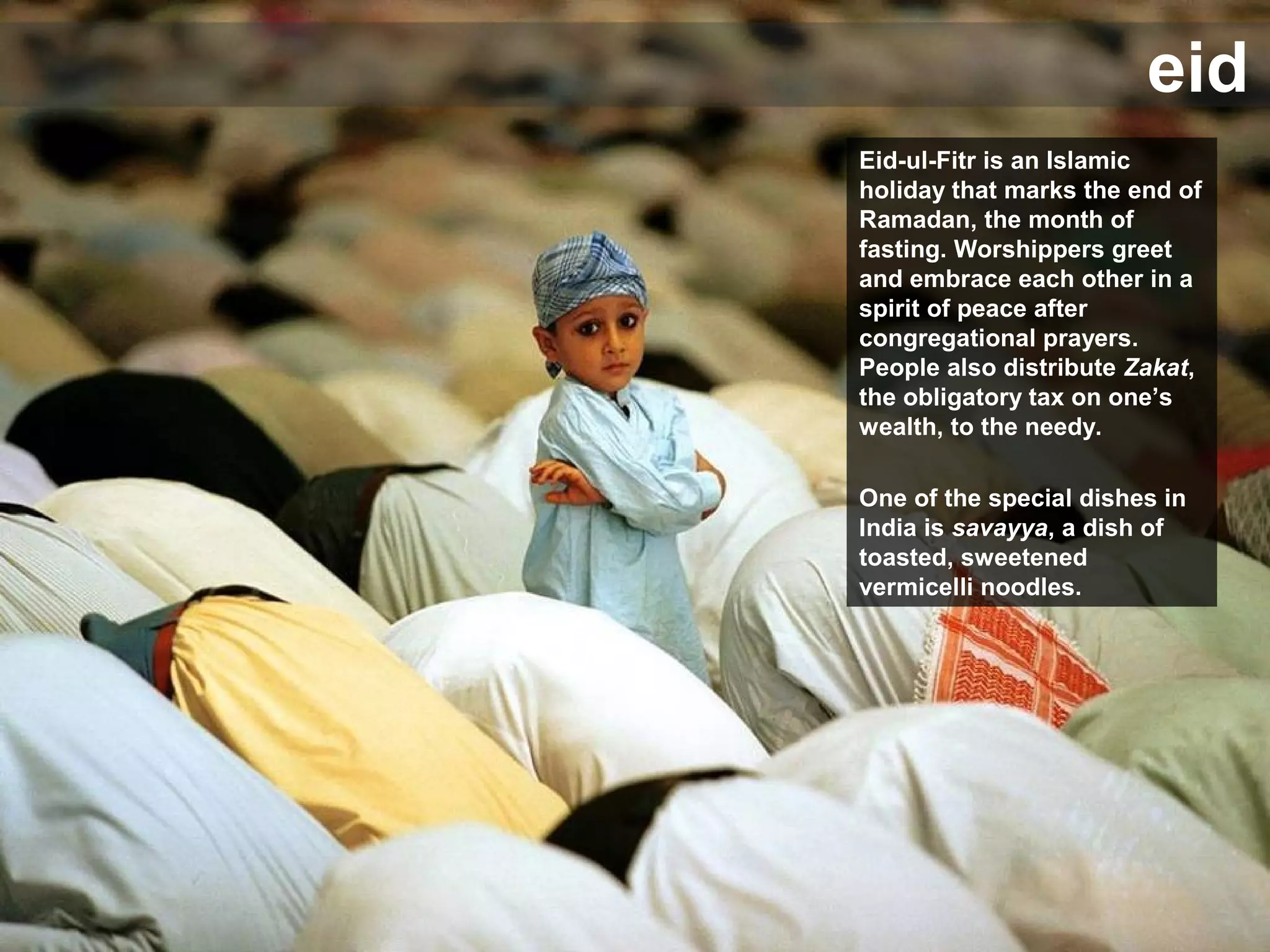 eid
Eid-ul-Fitr is an Islamic
holiday that marks the end of
Ramadan, the month of
fasting. Worshippers greet
and embrace each other in a
spirit of peace after
congregational prayers.
People also distribute Zakat,
the obligatory tax on one’s
wealth, to the needy.
One of the special dishes in
India is savayya, a dish of
toasted, sweetened
vermicelli noodles.
 