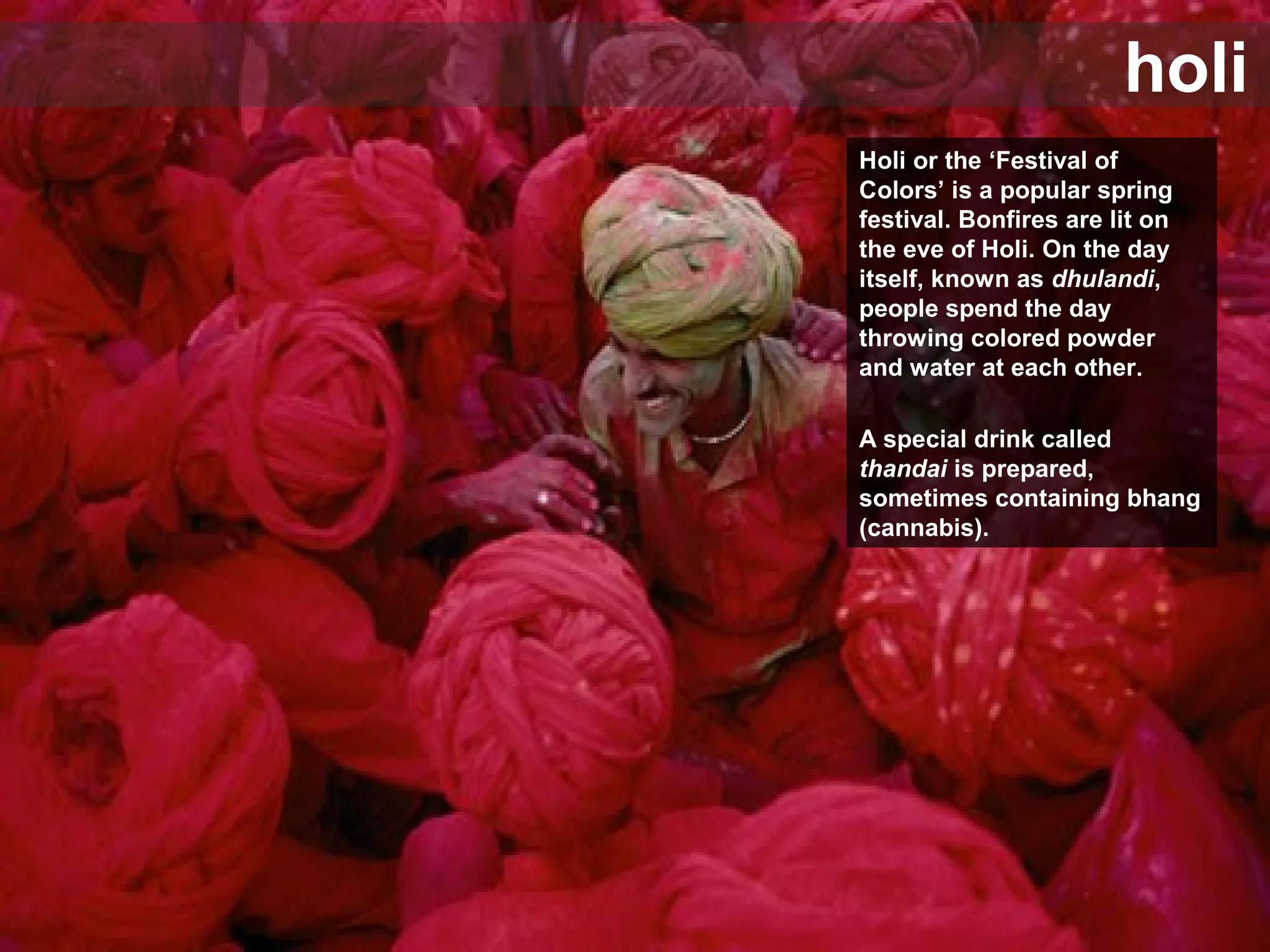 holi
Holi or the ‘Festival of
Colors’ is a popular spring
festival. Bonfires are lit on
the eve of Holi. On the day
itself, known as dhulandi,
people spend the day
throwing colored powder
and water at each other.
A special drink called
thandai is prepared,
sometimes containing bhang
(cannabis).
 