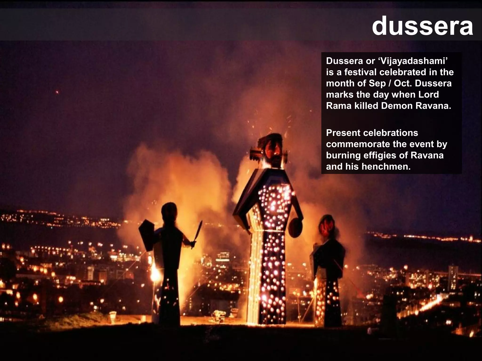 dussera
Dussera or ‘Vijayadashami’
is a festival celebrated in the
month of Sep / Oct. Dussera
marks the day when Lord
Rama killed Demon Ravana.
Present celebrations
commemorate the event by
burning effigies of Ravana
and his henchmen.
 