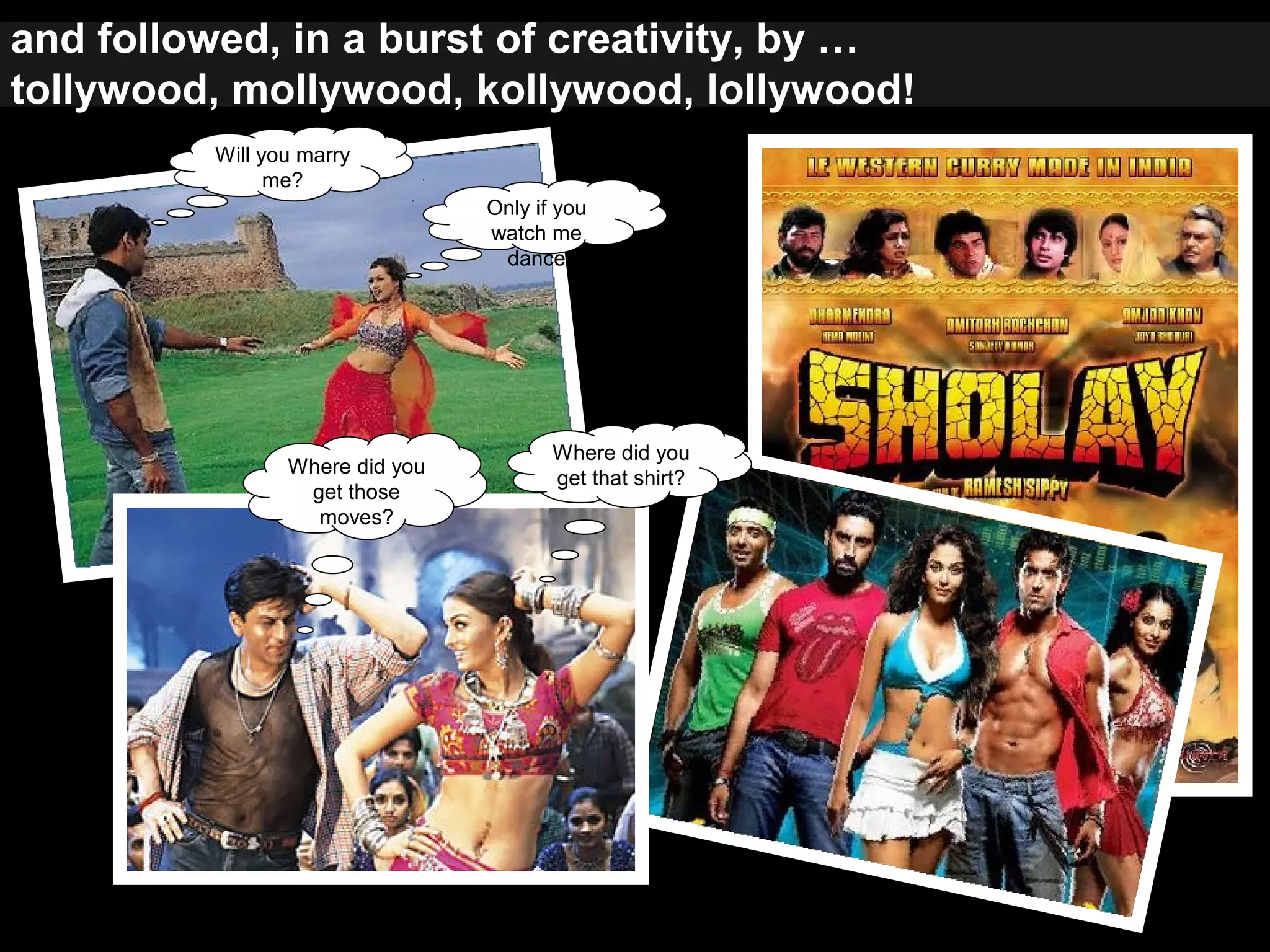 and followed, in a burst of creativity, by …
tollywood, mollywood, kollywood, lollywood!
Will you marry
me?
Only if you
watch me
dance
Where did you
get those
moves?
Where did you
get that shirt?
 