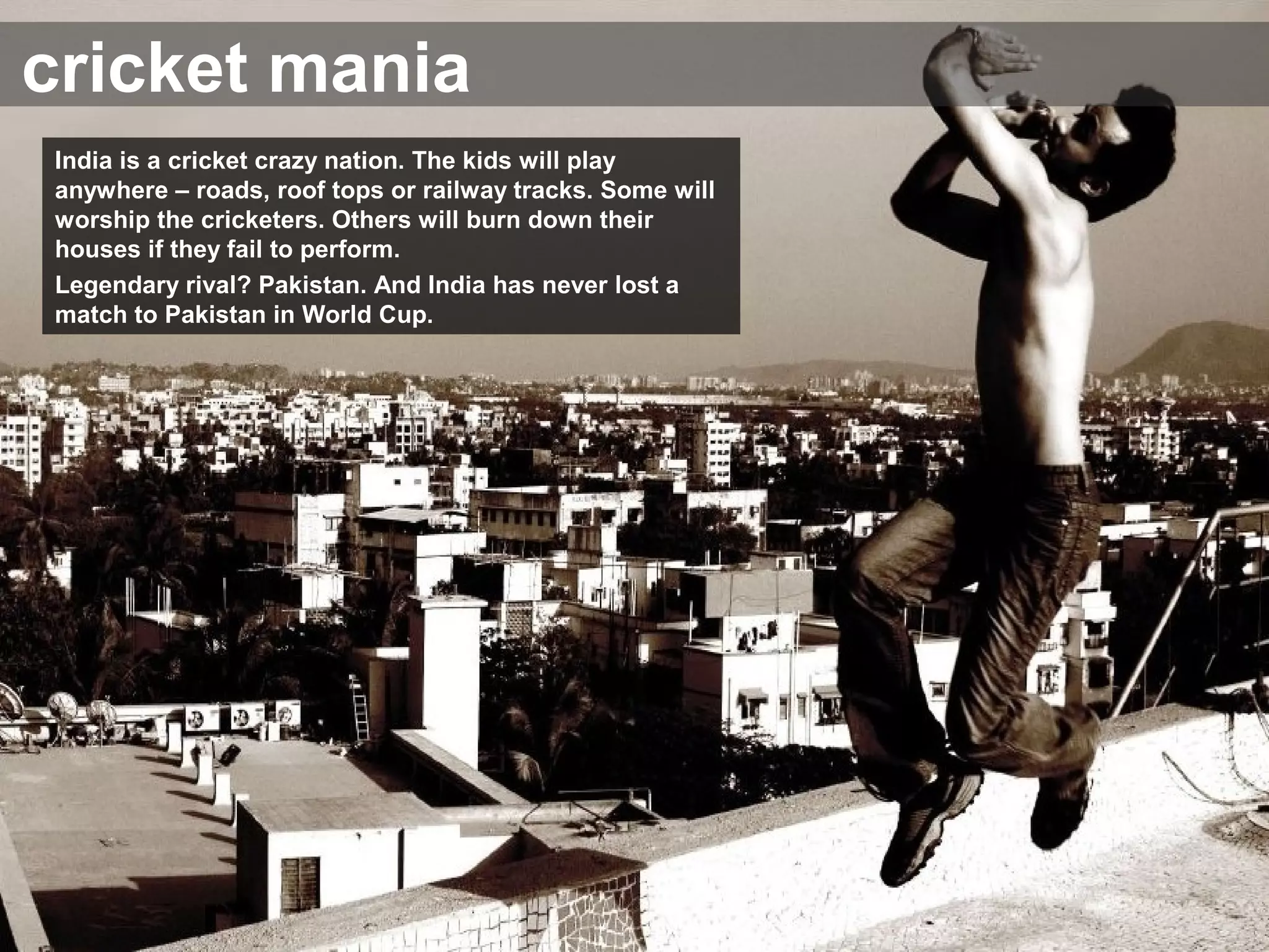cricket mania
India is a cricket crazy nation. The kids will play
anywhere – roads, roof tops or railway tracks. Some will
worship the cricketers. Others will burn down their
houses if they fail to perform.
Legendary rival? Pakistan. And India has never lost a
match to Pakistan in World Cup.
 