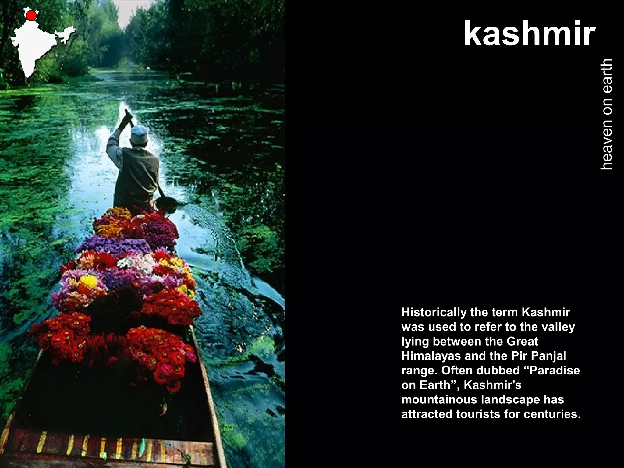 kashmir
heavenonearth
Historically the term Kashmir
was used to refer to the valley
lying between the Great
Himalayas and the Pir Panjal
range. Often dubbed “Paradise
on Earth”, Kashmir's
mountainous landscape has
attracted tourists for centuries.
 