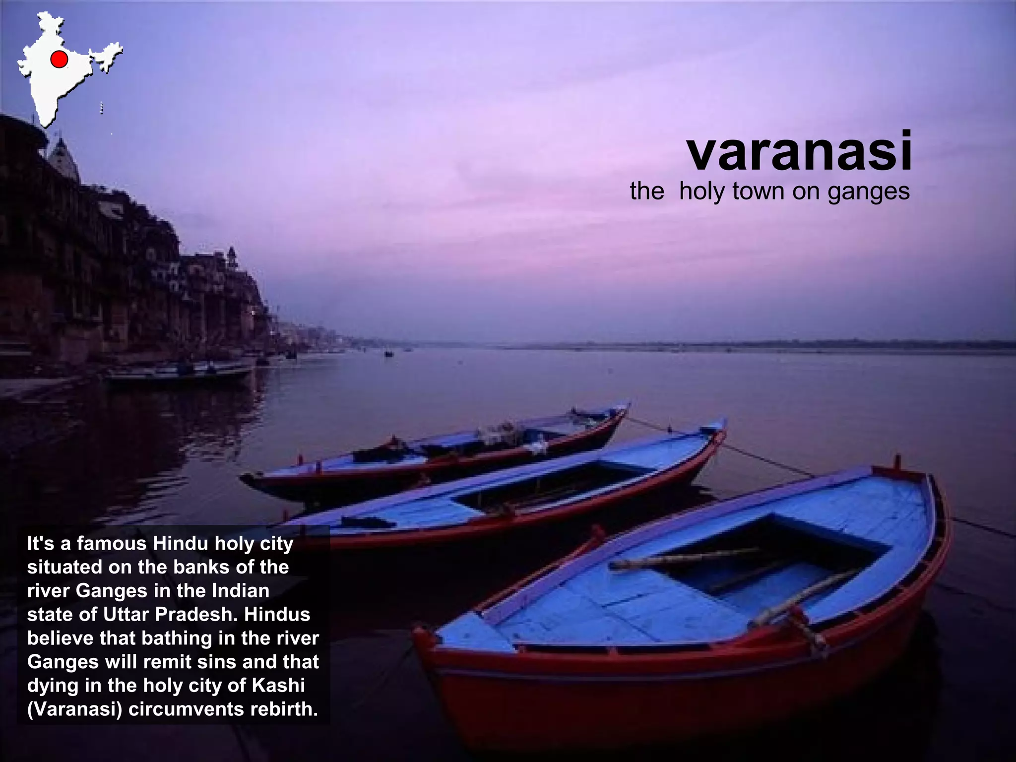 varanasi
the holy town on ganges
It's a famous Hindu holy city
situated on the banks of the
river Ganges in the Indian
state of Uttar Pradesh. Hindus
believe that bathing in the river
Ganges will remit sins and that
dying in the holy city of Kashi
(Varanasi) circumvents rebirth.
 