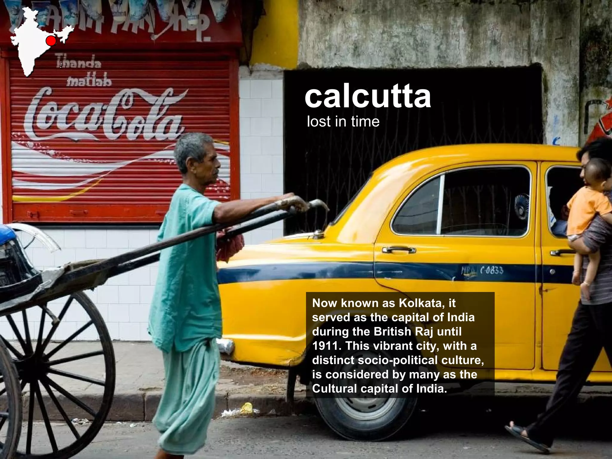 calcutta
lost in time
Now known as Kolkata, it
served as the capital of India
during the British Raj until
1911. This vibrant city, with a
distinct socio-political culture,
is considered by many as the
Cultural capital of India.
 