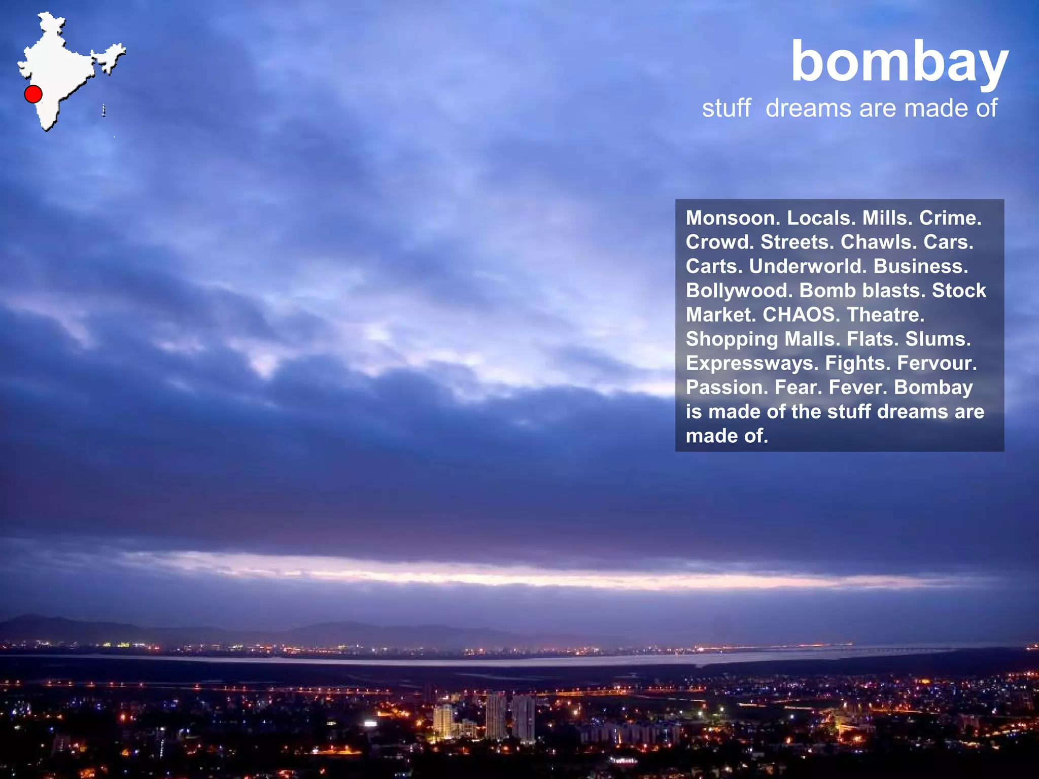 bombay
stuff dreams are made of
Monsoon. Locals. Mills. Crime.
Crowd. Streets. Chawls. Cars.
Carts. Underworld. Business.
Bollywood. Bomb blasts. Stock
Market. CHAOS. Theatre.
Shopping Malls. Flats. Slums.
Expressways. Fights. Fervour.
Passion. Fear. Fever. Bombay
is made of the stuff dreams are
made of.
 