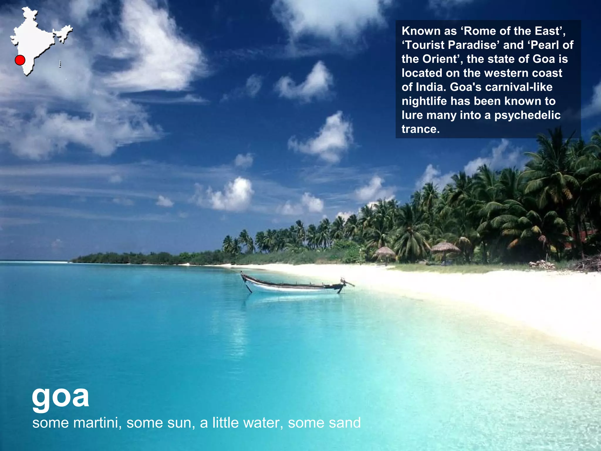 goa
some martini, some sun, a little water, some sand
Known as ‘Rome of the East’,
‘Tourist Paradise’ and ‘Pearl of
the Orient’, the state of Goa is
located on the western coast
of India. Goa's carnival-like
nightlife has been known to
lure many into a psychedelic
trance.
 