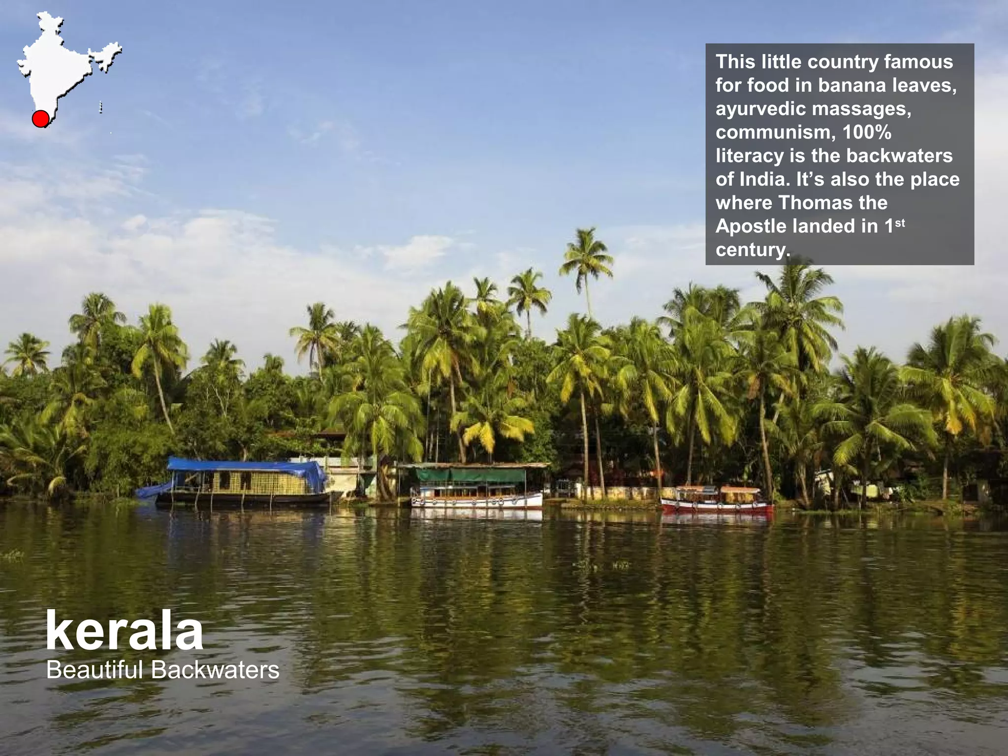 kerala
Beautiful Backwaters
This little country famous
for food in banana leaves,
ayurvedic massages,
communism, 100%
literacy is the backwaters
of India. It’s also the place
where Thomas the
Apostle landed in 1st
century.
 