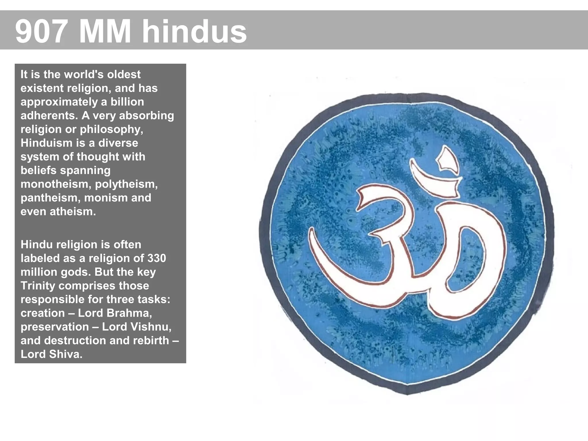 907 MM hindus
It is the world's oldest
existent religion, and has
approximately a billion
adherents. A very absorbing
religion or philosophy,
Hinduism is a diverse
system of thought with
beliefs spanning
monotheism, polytheism,
pantheism, monism and
even atheism.
Hindu religion is often
labeled as a religion of 330
million gods. But the key
Trinity comprises those
responsible for three tasks:
creation – Lord Brahma,
preservation – Lord Vishnu,
and destruction and rebirth –
Lord Shiva.
 