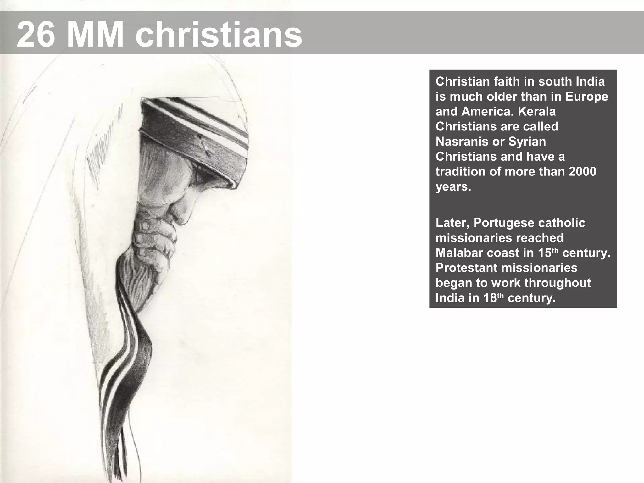 26 MM christians
Christian faith in south India
is much older than in Europe
and America. Kerala
Christians are called
Nasranis or Syrian
Christians and have a
tradition of more than 2000
years.
Later, Portugese catholic
missionaries reached
Malabar coast in 15th
century.
Protestant missionaries
began to work throughout
India in 18th
century.
 