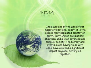 India was one of the world first major civilizations. Today, it is the second most populated country on earth. Early Indian civilizations show how India is an advanced and complex society. The history and events in and having to do with India have also had a significant impact on global history all together. 