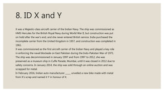 8. ID X and Y
X was a Majestic-class aircraft carrier of the Indian Navy. The ship was commissioned as
HMS Hercules for the British Royal Navy during World War II, but construction was put
on hold after the war's end, and she never entered British service. India purchased the
incomplete carrier from the United Kingdom in 1957, and construction was completed in
1961.
X was commissioned as the first aircraft carrier of the Indian Navy and played a key role
in enforcing the naval blockade on East Pakistan during the Indo-Pakistan War of 1971.
The ship was decommissioned in January 1997 and from 1997 to 2012, she was
preserved as a museum ship in Cuffe Parade, Mumbai, until it was closed in 2012 due to
safety concerns. In January 2014, the ship was sold through an online auction and was
scrapped for metal.
In February 2016, Indian auto manufacturer _____ unveiled a new bike made with metal
from X’s scrap and named it Y in honour of X.
 