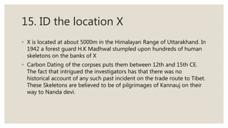 15. ID the location X
◦ X is located at about 5000m in the Himalayan Range of Uttarakhand. In
1942 a forest guard H.K Madhwal stumpled upon hundreds of human
skeletons on the banks of X
◦ Carbon Dating of the corpses puts them between 12th and 15th CE.
The fact that intrigued the investigators has that there was no
historical account of any such past incident on the trade route to Tibet.
These Skeletons are believed to be of pilgrimages of Kannauj on their
way to Nanda devi.
 