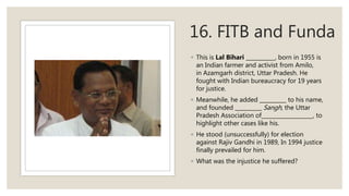 16. FITB and Funda
◦ This is Lal Bihari , born in 1955 is
an Indian farmer and activist from Amilo,
in Azamgarh district, Uttar Pradesh. He
fought with Indian bureaucracy for 19 years
for justice.
◦ Meanwhile, he added to his name,
and founded Sangh, the Uttar
Pradesh Association of , to
highlight other cases like his.
◦ He stood (unsuccessfully) for election
against Rajiv Gandhi in 1989, In 1994 justice
finally prevailed for him.
◦ What was the injustice he suffered?
 