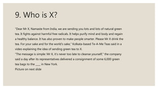 9. Who is X?
“Dear Mr X, Namaste from India, we are sending you lots and lots of natural green
tea. It fights against harmful free radicals. It helps purify mind and body and regain
a healthy balance. It has also proven to make people smarter. Please Mr X drink the
tea. For your sake and for the world’s sake,” Kolkata-based Te-A-Me Teas said in a
video explaining the idea of sending green tea to X.
“The message is simple: Mr X, it’s never too late to cleanse yourself,” the company
said a day after its representatives delivered a consignment of some 6,000 green
tea bags to the ____ in New York.
Picture on next slide
 