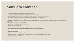Samudra Manthan
◦ There were three categories of Goddesses which emerged from the ocean;
◦ Lakshmi: the Devi of Fortune and Wealth, who accepted Vishnu as Her eternal consort.
◦ Apsaras: various divine nymphs like Rambha, Menaka, Punjisthala etc., who chose the Gandharvas as their companions.
◦ Varuni: taken - somewhat reluctantly (she appeared dishevelled and argumentative) - accepted the Asuras.
◦ Likewise, threetypes of supernatural animals appeared:
◦ Kamadhenu or Surabhi (Sanskrit: kāmadhuk): the wish-granting cow, taken by Brahma and given to the sages so that the ghee from her milk could be used for Yajnaand
similar rituals.
◦ Airavata and several other elephants, taken by Indra.
◦ Uchhaishravas: the divine seven-headed horse, given to Bali.
◦ Three valuables were also produced:
◦ Kaustubha: the most valuable Ratna in the world, worn by Vishnu.
◦ Parijat: the divine flowering tree with blossoms that never fade or wilt, taken to Indraloka by the Devas.
◦ Sharanga: a powerful bow, symbolic of the Asuras' belligerence.
◦ Additionally produced were;
◦ Chandra: the moon which adorned Shiva's head.
◦ Dhanvantari: the Vaidya of the Devas' with Amrita, the nectar of immortality. (At times, considered as two different Ratna)
◦ Halahala: the poison swallowed by Shiva.
 