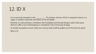 12. ID X
◦ X is a recurring character in the TV universe. He has a Ph,D in computer science, is a
vegan, a massive cricket fan and claims to he 5th Beatle.
◦ Recently in a documentary, comedians Hari Kondabolu and Kumail Nanjiani said X had cause
them to suffer a lot of stereotyping in schooland in the community at large.
◦ As similar accusations mount, there are rumours that X will be pulled out of the show for good.
◦ Who is X?
 