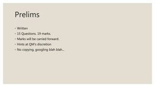 Prelims
◦ Written
◦ 15 Questions. 19 marks.
◦ Marks will be carried forward.
◦ Hints at QM's discretion
◦ No copying, googling blah blah...
 