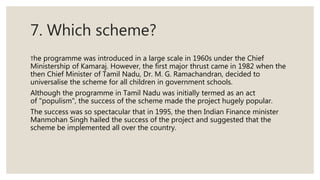 7. Which scheme?
The programme was introduced in a large scale in 1960s under the Chief
Ministership of Kamaraj. However, the first major thrust came in 1982 when the
then Chief Minister of Tamil Nadu, Dr. M. G. Ramachandran, decided to
universalise the scheme for all children in government schools.
Although the programme in Tamil Nadu was initially termed as an act
of "populism", the success of the scheme made the project hugely popular.
The success was so spectacular that in 1995, the then Indian Finance minister
Manmohan Singh hailed the success of the project and suggested that the
scheme be implemented all over the country.
 