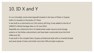 10. ID X and Y
X is an intricately constructed stepwell situated in the town of Patan in Gujarat,
India. It is located on the banks of Y River.
X was built as a memorial to an 11th century AD king. It was added to the list of
UNESCO's World Heritage Sites on 22 June 2014.
Stepwells are a distinctive form of subterranean water resource and storage
systems on the Indian subcontinent, and have been constructed since the third
millennium BC.
X was built in the complex Maru-Gurjara architectural style with an inverted temple
and seven levels of stairs and holds more than 500 principle sculptures.
 