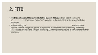 2. FITB
◦ The Indian Regional Navigation Satellite System IRNSS), with an operational name
of that means "sailor" or "navigator" in Sanskrit, Hindi and many other Indian
languages
◦ It also standing for an autonomous
regional satellite navigation system that provides accurate real-time positioning and timing
services.It covers India and a region extending 1,500 km (930 mi) around it, with plans for further
extension.
 