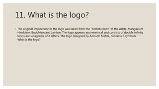 11. What is the logo?
◦ The original inspiration for the logo was taken from the "Endless Knot" of the Ashta-Mangaas of
Hinduism, Buddhism and Jainism. The logo appears asymmetrical and consists of double infinity
loops and anagrams of 2 letters. The logo designed by Anirudh Mehta, contains 8 symbols.
What is the logo?
 