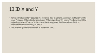 13.ID X and Y
◦ X's first introduction to Y occurred in a literature class at General Assembly's Institution whn he
heard Professor William Hastie lecturing on William Wordsworth's poem, 'The Excursion'.While
explaining the word "trance" in the poem, Hastie suggested that his students visit Y to
understand the true meaning of trance.
◦ Thus, the two greats came to meet in November 1881
 