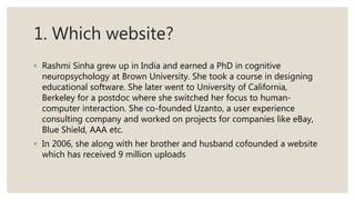 1. Which website?
◦ Rashmi Sinha grew up in India and earned a PhD in cognitive
neuropsychology at Brown University. She took a course in designing
educational software. She later went to University of California,
Berkeley for a postdoc where she switched her focus to human-
computer interaction. She co-founded Uzanto, a user experience
consulting company and worked on projects for companies like eBay,
Blue Shield, AAA etc.
◦ In 2006, she along with her brother and husband cofounded a website
which has received 9 million uploads
 