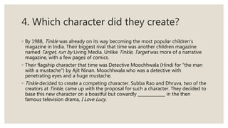 4. Which character did they create?
◦ By 1988, Tinkle was already on its way becoming the most popular children’s
magazine in India. Their biggest rival that time was another children magazine
named Target, run by Living Media. Unlike Tinkle, Target was more of a narrative
magazine, with a few pages of comics.
◦ Their flagship character that time was Detective Moochhwala (Hindi for "the man
with a mustache") by Ajit Ninan. Moochhwala who was a detective with
penetrating eyes and a huge mustache.
◦ Tinkle decided to create a competing character. Subba Rao and Dhruva, two of the
creators at Tinkle, came up with the proposal for such a character. They decided to
base this new character on a boastful but cowardly in the then
famous television drama, I Love Lucy.
 