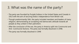 3. What was the name of the party?
◦ The party was founded by Punjabi Indians in the United States and Canada in
1913 with the aim of securing India's independence from British rule.
◦ Though predominantly Sikh, the party included members and leaders of many
religions, demonstrating an accepting and democratic attitude towards all
people as they united in their patriotism.
◦ After the conclusion of the war, the party in America split into Communist and
Anti- Communist factions. The party was formally dissolved in 1948.
◦ The party was formally dissolved in 1948
 