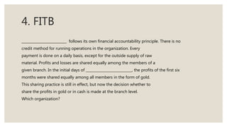 4. FITB
follows its own financial accountability principle. There is no
credit method for running operations in the organization. Every
payment is done on a daily basis, except for the outside supply of raw
material. Profits and losses are shared equally among the members of a
given branch. In the initial days of , the profits of the first six
months were shared equally among all members in the form of gold.
This sharing practice is still in effect, but now the decision whether to
share the profits in gold or in cash is made at the branch level.
Which organization?
 