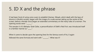 5. ID X and the phrase
X had been fond of using voice-overs to establish themes. Nikaah, which dealt with the laws of
divorce in Muslim society, began with the image of a nude woman taking up the centre of the
screen, before a female voice began an extended commentary on the many roles of a woman. The
opening words were: “_______”.
The narrator in X’s Bahadur Shah Zafar, a personification of Delhi’s Red Fort, was introduced itself
in a familiar manner as “_____”.
When it came to decide upon the opening lines for this famous work of his, X again
followed the same formula and went with “________”. What was it?
 