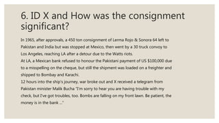 6. ID X and How was the consignment
significant?
In 1965, after approvals, a 450 ton consignment of Lerma Rojo & Sonora 64 left to
Pakistan and India but was stopped at Mexico, then went by a 30 truck convoy to
Los Angeles, reaching LA after a detour due to the Watts riots.
At LA, a Mexican bank refused to honour the Pakistani payment of US $100,000 due
to a misspelling on the cheque, but still the shipment was loaded on a freighter and
shipped to Bombay and Karachi.
12 hours into the ship’s journey, war broke out and X received a telegram from
Pakistan minister Malik Bucha “I’m sorry to hear you are having trouble with my
check, but I've got troubles, too. Bombs are falling on my front lawn. Be patient, the
money is in the bank ...”
 