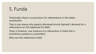 5. Funda
Technically, there is no provision for referendums in the Indian
constitution.
That is one reason why experts dismissed Arvind Kejriwal’s demand for a
referendum on full statehood for Delhi.
There is however, one instance of a referendum in India that is
sometimes quoted as a precedent.
Why was this referendum held?
 