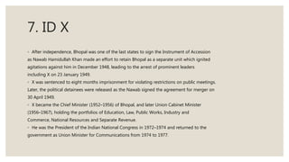 7. ID X
◦ After independence, Bhopal was one of the last states to sign the Instrument of Accession
as Nawab Hamidullah Khan made an effort to retain Bhopal as a separate unit which ignited
agitations against him in December 1948, leading to the arrest of prominent leaders
including X on 23 January 1949.
◦ X was sentenced to eight months imprisonment for violating restrictions on public meetings.
Later, the political detainees were released as the Nawab signed the agreement for merger on
30 April 1949.
◦ X became the Chief Minister (1952–1956) of Bhopal, and later Union Cabinet Minister
(1956–1967), holding the portfolios of Education, Law, Public Works, Industry and
Commerce, National Resources and Separate Revenue.
◦ He was the President of the Indian National Congress in 1972–1974 and returned to the
government as Union Minister for Communications from 1974 to 1977.
 