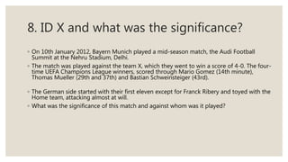 8. ID X and what was the significance?
◦ On 10th January 2012, Bayern Munich played a mid-season match, the Audi Football
Summit at the Nehru Stadium, Delhi.
◦ The match was played against the team X, which they went to win a score of 4-0. The four-
time UEFA Champions League winners, scored through Mario Gomez (14th minute),
Thomas Mueller (29th and 37th) and Bastian Schweinsteiger (43rd).
◦ The German side started with their first eleven except for Franck Ribery and toyed with the
Home team, attacking almost at will.
◦ What was the significance of this match and against whom was it played?
 