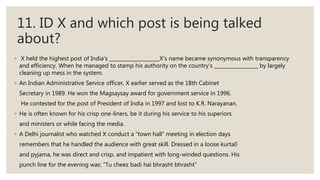 11. ID X and which post is being talked
about?
◦ X held the highest post of India's X’s name became synonymous with transparency
and efficiency. When he managed to stamp his authority on the country's by largely
cleaning up mess in the system.
◦ An Indian Administrative Service officer, X earlier served as the 18th Cabinet
Secretary in 1989. He won the Magsaysay award for government service in 1996.
He contested for the post of President of India in 1997 and lost to K.R. Narayanan.
◦ He is often known for his crisp one-liners, be it during his service to his superiors
and ministers or while facing the media.
◦ A Delhi journalist who watched X conduct a “town hall” meeting in election days
remembers that he handled the audience with great skill. Dressed in a loose kurta0
and pyjama, he was direct and crisp, and impatient with long-winded questions. His
punch line for the evening was: “Tu cheez badi hai bhrasht bhrasht”
 
