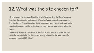 12. What was the site chosen for?
◦ It is believed that the sage Dhadichi, tired of safeguarding the Devas’ weapons,
dissolved them in water and drank it. When the Devas required the weapons to
fight the Asuras, Dhadichi realised that the weapons were part of his bones, and so
he willingly gave up his life, so that Brahma could fashion weapons to defeat the
Asuras.
◦ According to legend, he made this sacrifice, to help fight a righteous war, at a
particular place in India. For this reason among others, the site was chosen for
something else in 1917. What?
 