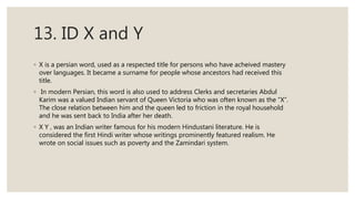 13. ID X and Y
◦ X is a persian word, used as a respected title for persons who have acheived mastery
over languages. It became a surname for people whose ancestors had received this
title.
◦ In modern Persian, this word is also used to address Clerks and secretaries Abdul
Karim was a valued Indian servant of Queen Victoria who was often known as the “X”.
The close relation between him and the queen led to friction in the royal household
and he was sent back to India after her death.
◦ X Y , was an Indian writer famous for his modern Hindustani literature. He is
considered the first Hindi writer whose writings prominently featured realism. He
wrote on social issues such as poverty and the Zamindari system.
 