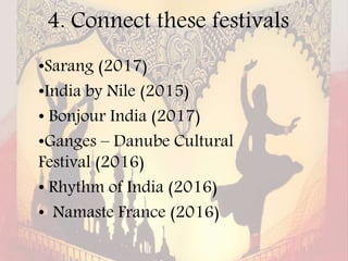 4. Connect these festivals
•Sarang (2017)
•India by Nile (2015)
• Bonjour India (2017)
•Ganges – Danube Cultural
Festival (2016)
• Rhythm of India (2016)
• Namaste France (2016)
 
