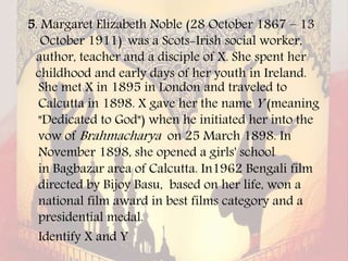5. Margaret Elizabeth Noble (28 October 1867 – 13
October 1911) was a Scots-Irish social worker,
author, teacher and a disciple of X. She spent her
childhood and early days of her youth in Ireland.
She met X in 1895 in London and traveled to
Calcutta in 1898. X gave her the name Y (meaning
"Dedicated to God") when he initiated her into the
vow of Brahmacharya on 25 March 1898. In
November 1898, she opened a girls' school
in Bagbazar area of Calcutta. In1962 Bengali film
directed by Bijoy Basu, based on her life, won a
national film award in best films category and a
presidential medal.
Identify X and Y
 