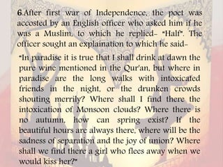 6.After first war of Independence, the poet was
accosted by an English officer who asked him if he
was a Muslim, to which he replied- “Half”. The
officer sought an explaination to which he said-
“In paradise it is true that I shall drink at dawn the
pure wine mentioned in the Qur'an, but where in
paradise are the long walks with intoxicated
friends in the night, or the drunken crowds
shouting merrily? Where shall I find there the
intoxication of Monsoon clouds? Where there is
no autumn, how can spring exist? If the
beautiful hours are always there, where will be the
sadness of separation and the joy of union? Where
shall we find there a girl who flees away when we
would kiss her?”
 