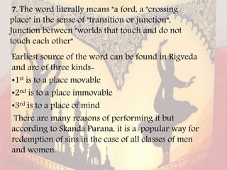 7. The word literally means "a ford, a "crossing
place" in the sense of "transition or junction“,
Junction between "worlds that touch and do not
touch each other"
Earliest source of the word can be found in Rigveda
and are of three kinds-
•1st is to a place movable
•2nd is to a place immovable
•3rd is to a place of mind
There are many reasons of performing it but
according to Skanda Purana, it is a popular way for
redemption of sins in the case of all classes of men
and women.
 