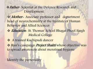 Father- Scientist at the Defence Research and
Development
 Mother- Associate professor and department
head of neurochemistry at the Institute of Human
Behavior and Allied Sciences
 Education- St. Thomas' School Bhagat Phool Singh
Medical College
 A trained Kuchipudi dancer
 Run’s campaign Project Shakti whose objective was
to spread awareness about menstrual hygiene
Identify the personality
 