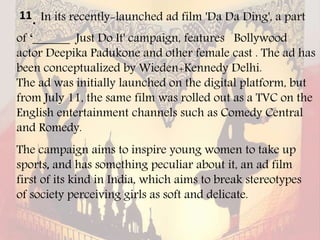 11. In its recently-launched ad film 'Da Da Ding', a part
of ‘______ Just Do It' campaign, features Bollywood
actor Deepika Padukone and other female cast . The ad has
been conceptualized by Wieden+Kennedy Delhi.
The ad was initially launched on the digital platform, but
from July 11, the same film was rolled out as a TVC on the
English entertainment channels such as Comedy Central
and Romedy.
The campaign aims to inspire young women to take up
sports, and has something peculiar about it, an ad film
first of its kind in India, which aims to break stereotypes
of society perceiving girls as soft and delicate.
 
