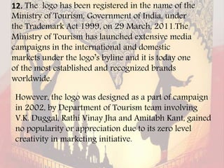 12. The logo has been registered in the name of the
Ministry of Tourism, Government of India, under
the Trademark Act 1999, on 29 March, 2011.The
Ministry of Tourism has launched extensive media
campaigns in the international and domestic
markets under the logo’s byline and it is today one
of the most established and recognized brands
worldwide.
However, the logo was designed as a part of campaign
in 2002, by Department of Tourism team involving
V.K. Duggal, Rathi Vinay Jha and Amitabh Kant, gained
no popularity or appreciation due to its zero level
creativity in marketing initiative.
 